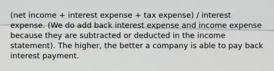 (net income + interest expense + tax expense) / interest expense. (We do add back interest expense and income expense because they are subtracted or deducted in the <a href='https://www.questionai.com/knowledge/kCPMsnOwdm-income-statement' class='anchor-knowledge'>income statement</a>). The higher, the better a company is able to pay back interest payment.