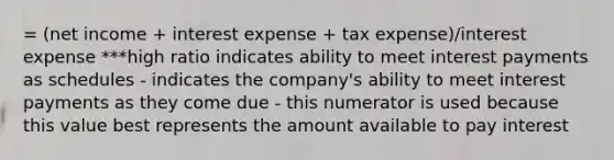 = (net income + interest expense + tax expense)/interest expense ***high ratio indicates ability to meet interest payments as schedules - indicates the company's ability to meet interest payments as they come due - this numerator is used because this value best represents the amount available to pay interest