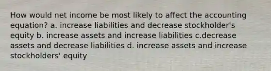 How would net income be most likely to affect the accounting equation? a. increase liabilities and decrease stockholder's equity b. increase assets and increase liabilities c.decrease assets and decrease liabilities d. increase assets and increase stockholders' equity