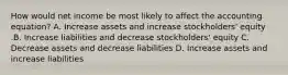 How would net income be most likely to affect the accounting​ equation? A. Increase assets and increase​ stockholders' equity .B. Increase liabilities and decrease​ stockholders' equity C. Decrease assets and decrease liabilities D. Increase assets and increase liabilities