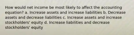 How would net income be most likely to affect the accounting equation? a. Increase assets and increase liabilities b. Decrease assets and decrease liabilities c. Increase assets and increase stockholders' equity d. Increase liabilities and decrease stockholders' equity