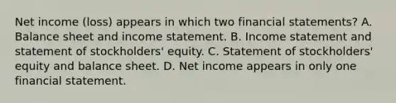 Net income (loss) appears in which two <a href='https://www.questionai.com/knowledge/kFBJaQCz4b-financial-statements' class='anchor-knowledge'>financial statements</a>? A. Balance sheet and <a href='https://www.questionai.com/knowledge/kCPMsnOwdm-income-statement' class='anchor-knowledge'>income statement</a>. B. Income statement and statement of stockholders' equity. C. Statement of stockholders' equity and balance sheet. D. Net income appears in only one financial statement.