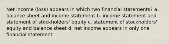 Net income (loss) appears in which two <a href='https://www.questionai.com/knowledge/kFBJaQCz4b-financial-statements' class='anchor-knowledge'>financial statements</a>? a. balance sheet and <a href='https://www.questionai.com/knowledge/kCPMsnOwdm-income-statement' class='anchor-knowledge'>income statement</a> b. income statement and statement of stockholders' equity c. statement of stockholders' equity and balance sheet d. net income appears in only one financial statement