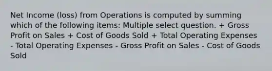 Net Income (loss) from Operations is computed by summing which of the following items: Multiple select question. + Gross Profit on Sales + Cost of Goods Sold + Total Operating Expenses - Total Operating Expenses - Gross Profit on Sales - Cost of Goods Sold