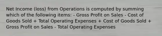 Net Income (loss) from Operations is computed by summing which of the following items: - Gross Profit on Sales - Cost of Goods Sold + Total Operating Expenses + Cost of Goods Sold + Gross Profit on Sales - Total Operating Expenses