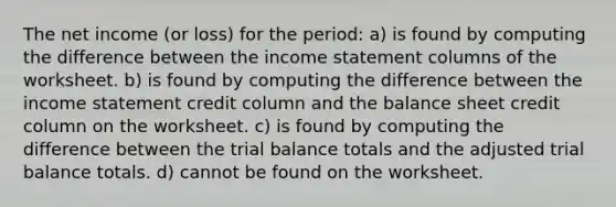 The net income (or loss) for the period: a) is found by computing the difference between the income statement columns of the worksheet. b) is found by computing the difference between the income statement credit column and the balance sheet credit column on the worksheet. c) is found by computing the difference between the trial balance totals and the adjusted trial balance totals. d) cannot be found on the worksheet.