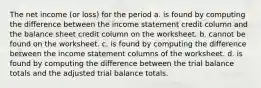 The net income (or loss) for the period a. is found by computing the difference between the income statement credit column and the balance sheet credit column on the worksheet. b. cannot be found on the worksheet. c. is found by computing the difference between the income statement columns of the worksheet. d. is found by computing the difference between the trial balance totals and the adjusted trial balance totals.