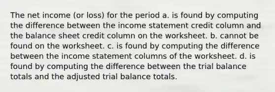 The net income (or loss) for the period a. is found by computing the difference between the income statement credit column and the balance sheet credit column on the worksheet. b. cannot be found on the worksheet. c. is found by computing the difference between the income statement columns of the worksheet. d. is found by computing the difference between the trial balance totals and the adjusted trial balance totals.