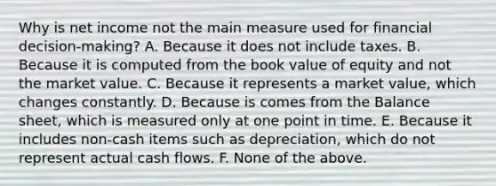 Why is net income not the main measure used for financial decision-making? A. Because it does not include taxes. B. Because it is computed from the book value of equity and not the market value. C. Because it represents a market value, which changes constantly. D. Because is comes from the Balance sheet, which is measured only at one point in time. E. Because it includes non-cash items such as depreciation, which do not represent actual cash flows. F. None of the above.