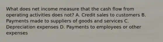 What does net income measure that the cash flow from operating activities does not? A. Credit sales to customers B. Payments made to suppliers of goods and services C. Depreciation expenses D. Payments to employees or other expenses