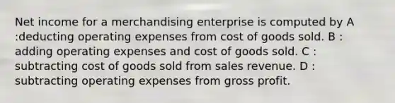 Net income for a merchandising enterprise is computed by A :deducting operating expenses from cost of goods sold. B : adding operating expenses and cost of goods sold. C : subtracting cost of goods sold from sales revenue. D : subtracting operating expenses from gross profit.