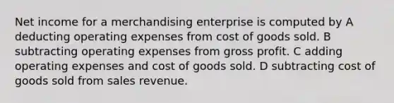 Net income for a merchandising enterprise is computed by A deducting operating expenses from cost of goods sold. B subtracting operating expenses from <a href='https://www.questionai.com/knowledge/klIB6Lsdwh-gross-profit' class='anchor-knowledge'>gross profit</a>. C adding operating expenses and cost of goods sold. D subtracting cost of goods sold from sales revenue.