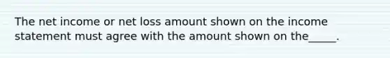 The net income or net loss amount shown on the income statement must agree with the amount shown on the_____.