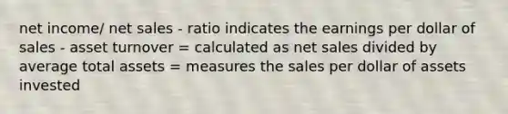 net income/ net sales - ratio indicates the earnings per dollar of sales - asset turnover = calculated as net sales divided by average total assets = measures the sales per dollar of assets invested