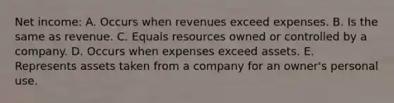 Net income: A. Occurs when revenues exceed expenses. B. Is the same as revenue. C. Equals resources owned or controlled by a company. D. Occurs when expenses exceed assets. E. Represents assets taken from a company for an owner's personal use.