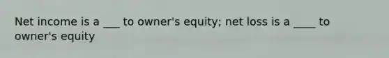 Net income is a ___ to owner's equity; net loss is a ____ to owner's equity