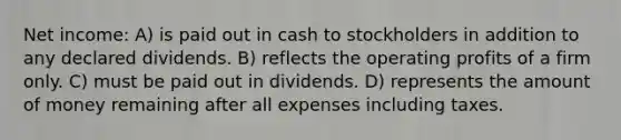 Net income: A) is paid out in cash to stockholders in addition to any declared dividends. B) reflects the operating profits of a firm only. C) must be paid out in dividends. D) represents the amount of money remaining after all expenses including taxes.