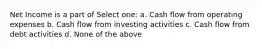 Net Income is a part of Select one: a. Cash flow from operating expenses b. Cash flow from investing activities c. Cash flow from debt activities d. None of the above