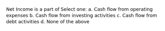 Net Income is a part of Select one: a. Cash flow from operating expenses b. Cash flow from investing activities c. Cash flow from debt activities d. None of the above