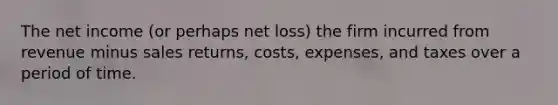 The net income (or perhaps net loss) the firm incurred from revenue minus sales returns, costs, expenses, and taxes over a period of time.