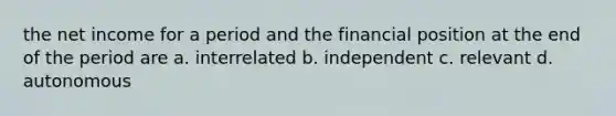 the net income for a period and the financial position at the end of the period are a. interrelated b. independent c. relevant d. autonomous