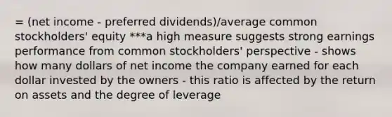 = (net income - preferred dividends)/average common stockholders' equity ***a high measure suggests strong earnings performance from common stockholders' perspective - shows how many dollars of net income the company earned for each dollar invested by the owners - this ratio is affected by the return on assets and the degree of leverage