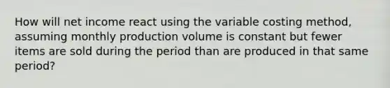 How will net income react using the variable costing method, assuming monthly production volume is constant but fewer items are sold during the period than are produced in that same period?