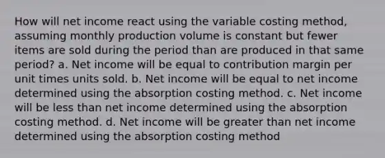 How will net income react using the variable costing method, assuming monthly production volume is constant but fewer items are sold during the period than are produced in that same period? a. Net income will be equal to contribution margin per unit times units sold. b. Net income will be equal to net income determined using the absorption costing method. c. Net income will be less than net income determined using the absorption costing method. d. Net income will be greater than net income determined using the absorption costing method