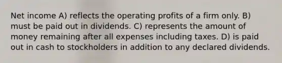 Net income A) reflects the operating profits of a firm only. B) must be paid out in dividends. C) represents the amount of money remaining after all expenses including taxes. D) is paid out in cash to stockholders in addition to any declared dividends.