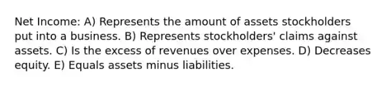 Net Income: A) Represents the amount of assets stockholders put into a business. B) Represents stockholders' claims against assets. C) Is the excess of revenues over expenses. D) Decreases equity. E) Equals assets minus liabilities.