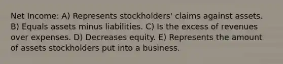 Net Income: A) Represents stockholders' claims against assets. B) Equals assets minus liabilities. C) Is the excess of revenues over expenses. D) Decreases equity. E) Represents the amount of assets stockholders put into a business.