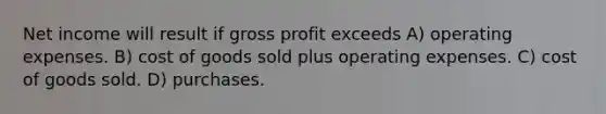 Net income will result if gross profit exceeds A) operating expenses. B) cost of goods sold plus operating expenses. C) cost of goods sold. D) purchases.