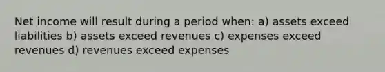 Net income will result during a period when: a) assets exceed liabilities b) assets exceed revenues c) expenses exceed revenues d) revenues exceed expenses