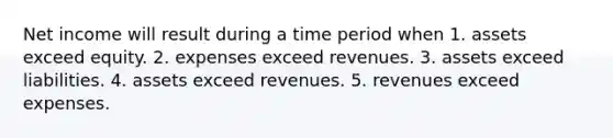 Net income will result during a time period when 1. assets exceed equity. 2. expenses exceed revenues. 3. assets exceed liabilities. 4. assets exceed revenues. 5. revenues exceed expenses.