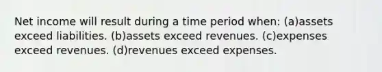 Net income will result during a time period when: (a)assets exceed liabilities. (b)assets exceed revenues. (c)expenses exceed revenues. (d)revenues exceed expenses.