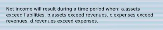 Net income will result during a time period when: a.assets exceed liabilities. b.assets exceed revenues. c.expenses exceed revenues. d.revenues exceed expenses.