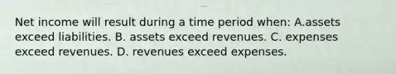 Net income will result during a time period when: A.assets exceed liabilities. B. assets exceed revenues. C. expenses exceed revenues. D. revenues exceed expenses.