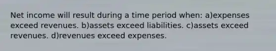 Net income will result during a time period when: a)expenses exceed revenues. b)assets exceed liabilities. c)assets exceed revenues. d)revenues exceed expenses.