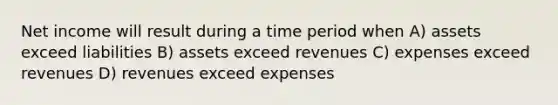 Net income will result during a time period when A) assets exceed liabilities B) assets exceed revenues C) expenses exceed revenues D) revenues exceed expenses