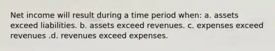 Net income will result during a time period when: a. assets exceed liabilities. b. assets exceed revenues. c. expenses exceed revenues .d. revenues exceed expenses.