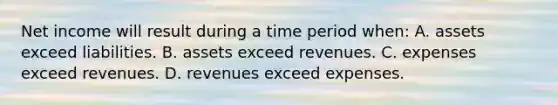 Net income will result during a time period when: A. assets exceed liabilities. B. assets exceed revenues. C. expenses exceed revenues. D. revenues exceed expenses.