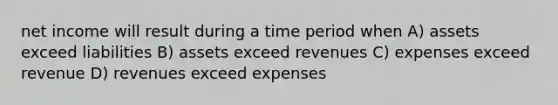 net income will result during a time period when A) assets exceed liabilities B) assets exceed revenues C) expenses exceed revenue D) revenues exceed expenses