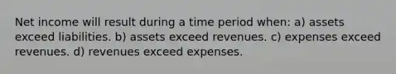 Net income will result during a time period when: a) assets exceed liabilities. b) assets exceed revenues. c) expenses exceed revenues. d) revenues exceed expenses.