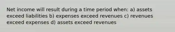 Net income will result during a time period when: a) assets exceed liabilities b) expenses exceed revenues c) revenues exceed expenses d) assets exceed revenues