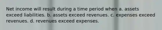 Net income will result during a time period when a. assets exceed liabilities. b. assets exceed revenues. c. expenses exceed revenues. d. revenues exceed expenses.