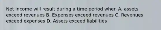 Net income will result during a time period when A. assets exceed revenues B. Expenses exceed revenues C. Revenues exceed expenses D. Assets exceed liabilities