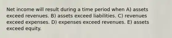 Net income will result during a time period when A) assets exceed revenues. B) assets exceed liabilities. C) revenues exceed expenses. D) expenses exceed revenues. E) assets exceed equity.