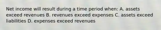 Net income will result during a time period when: A. assets exceed revenues B. revenues exceed expenses C. assets exceed liabilities D. expenses exceed revenues