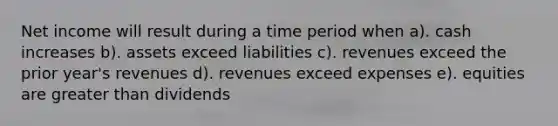 Net income will result during a time period when a). cash increases b). assets exceed liabilities c). revenues exceed the prior year's revenues d). revenues exceed expenses e). equities are greater than dividends