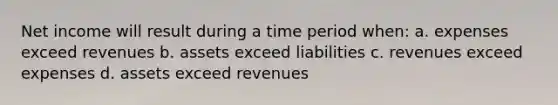 Net income will result during a time period when: a. expenses exceed revenues b. assets exceed liabilities c. revenues exceed expenses d. assets exceed revenues